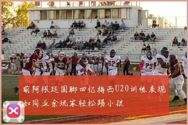 前阿根廷国脚回忆梅西U20训练表现如同业余玩家轻松踢小孩
