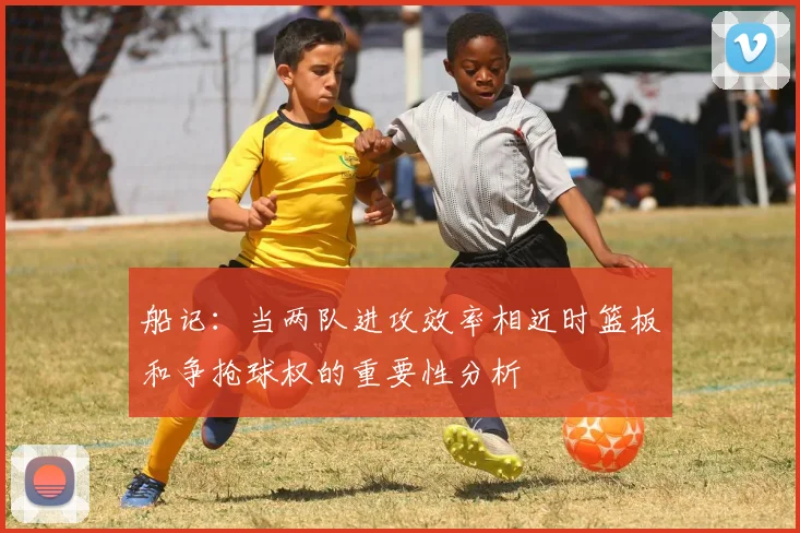船记：当两队进攻效率相近时篮板和争抢球权的重要性分析
