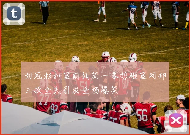 刘冠杉扣篮前搞笑一幕想砸篮网却三投全失引发全场爆笑