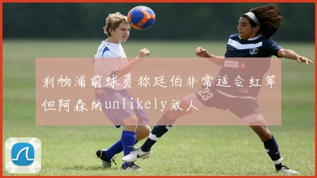 利物浦前球员称廷伯非常适合红军但阿森纳unlikely放人