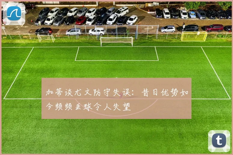 加蒂谈尤文防守失误：昔日优势如今频频丢球令人失望
