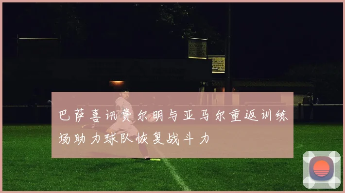 巴萨喜讯费尔明与亚马尔重返训练场助力球队恢复战斗力