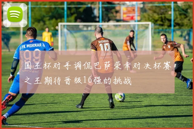 国王杯对手调侃巴萨荣幸对决杯赛之王期待晋级16强的挑战