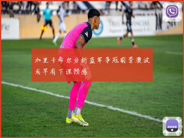 加里卡希尔分析蓝军争冠前景澳波或早有下课预感