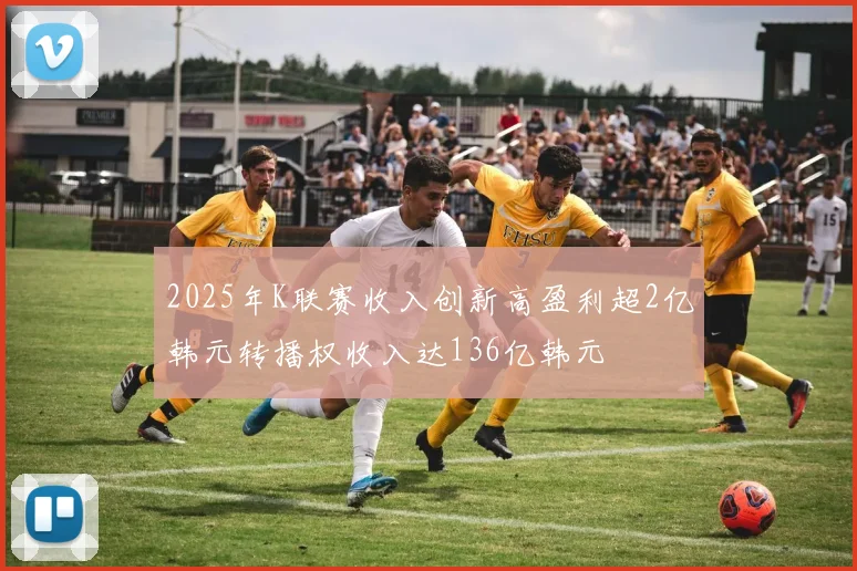 2025年K联赛收入创新高盈利超2亿韩元转播权收入达136亿韩元