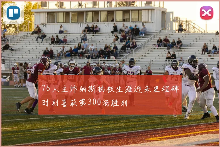 76人主帅纳斯执教生涯迎来里程碑时刻喜获第300场胜利