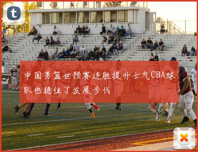 中国男篮世预赛连胜提升士气CBA球队也稳住了发展步伐