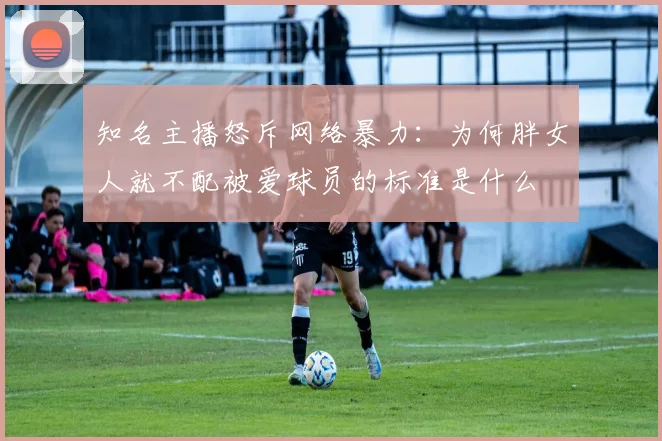 知名主播怒斥网络暴力：为何胖女人就不配被爱球员的标准是什么