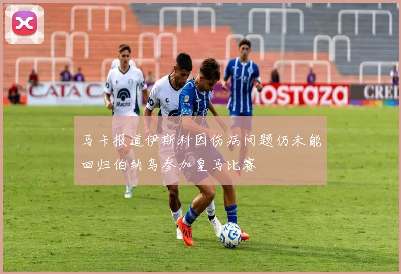 马卡报道伊斯科因伤病问题仍未能回归伯纳乌参加皇马比赛