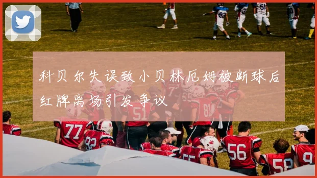 科贝尔失误致小贝林厄姆被断球后红牌离场引发争议
