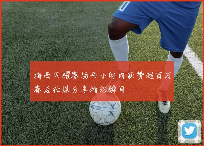 梅西闪耀赛场两小时内获赞超百万赛后社媒分享精彩瞬间