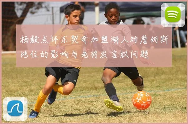 杨毅点评东契奇加盟湖人对詹姆斯地位的影响与老将发言权问题