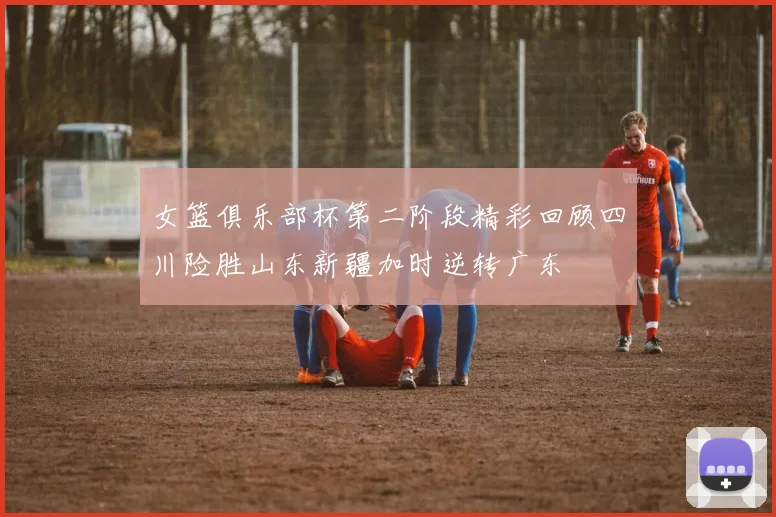 女篮俱乐部杯第二阶段精彩回顾四川险胜山东新疆加时逆转广东
