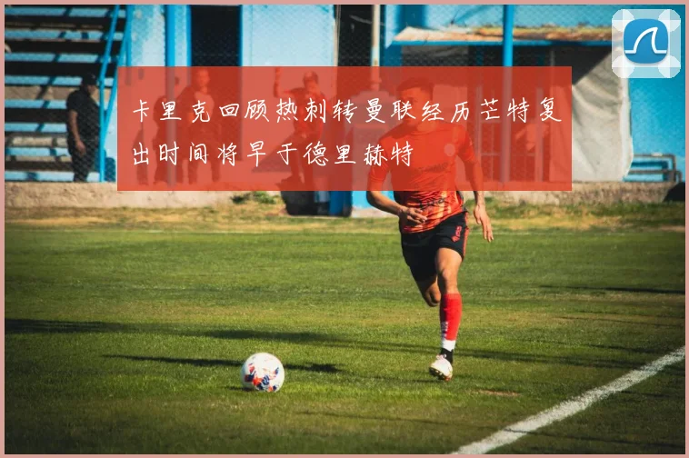 卡里克回顾热刺转曼联经历芒特复出时间将早于德里赫特