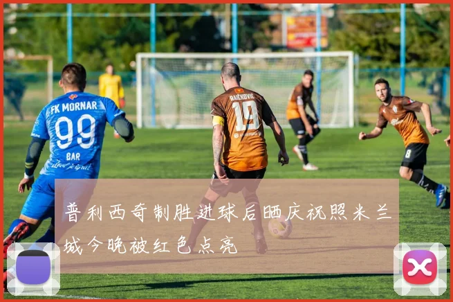 普利西奇制胜进球后晒庆祝照米兰城今晚被红色点亮