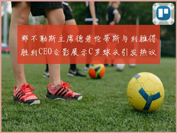 那不勒斯主席德劳伦蒂斯与利雅得胜利CEO合影展示C罗球衣引发热议