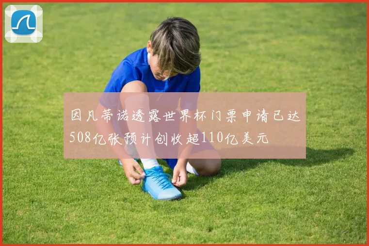 因凡蒂诺透露世界杯门票申请已达508亿张预计创收超110亿美元