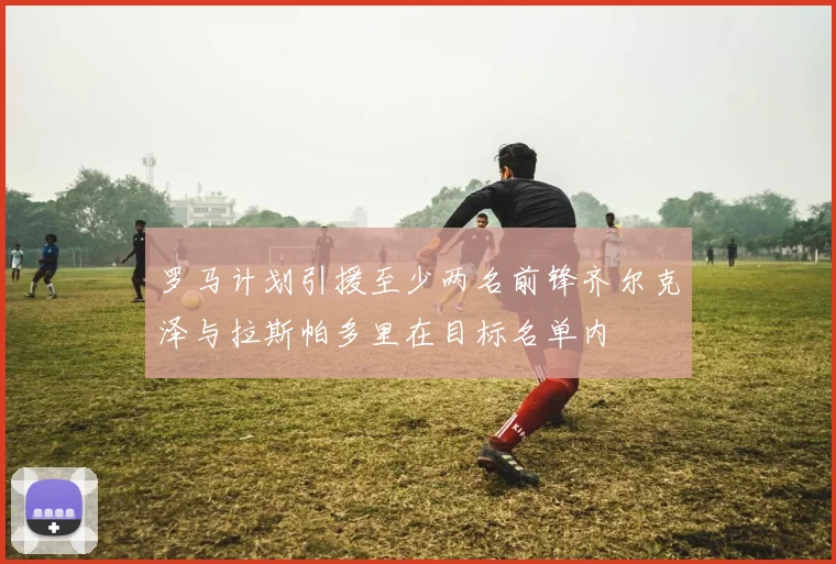 罗马计划引援至少两名前锋齐尔克泽与拉斯帕多里在目标名单内