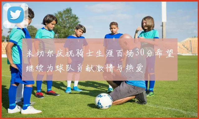 米切尔庆祝骑士生涯百场30分希望继续为球队贡献激情与热爱