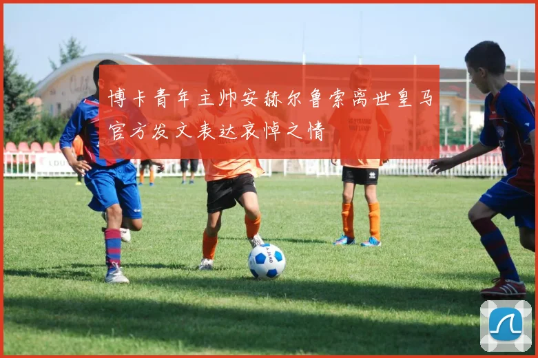 博卡青年主帅安赫尔鲁索离世皇马官方发文表达哀悼之情
