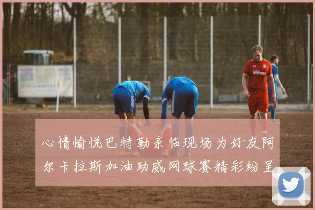 心情愉悦巴特勒亲临现场为好友阿尔卡拉斯加油助威网球赛精彩纷呈