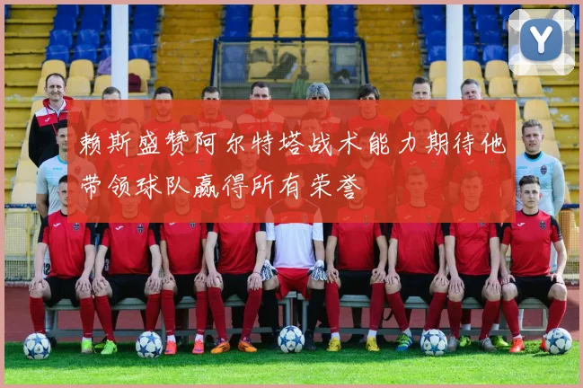 赖斯盛赞阿尔特塔战术能力期待他带领球队赢得所有荣誉