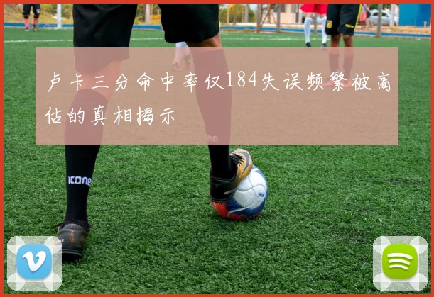 卢卡三分命中率仅184失误频繁被高估的真相揭示