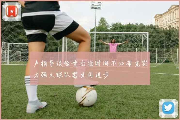 卢指导谈哈登出场时间不公布克实力强大球队需共同进步