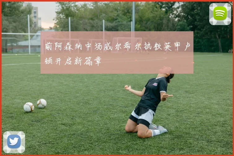 前阿森纳中场威尔希尔执教英甲卢顿开启新篇章