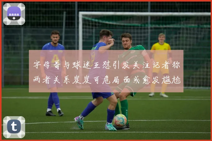 字母哥与球迷互怼引发关注记者称两者关系岌岌可危局面或愈发尴尬