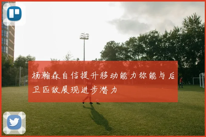 杨瀚森自信提升移动能力称能与后卫匹敌展现进步潜力