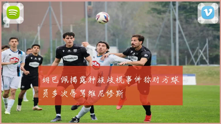 姆巴佩揭露种族歧视事件称对方球员多次辱骂维尼修斯
