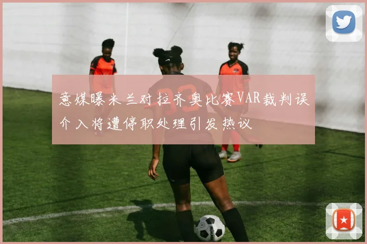 意媒曝米兰对拉齐奥比赛VAR裁判误介入将遭停职处理引发热议