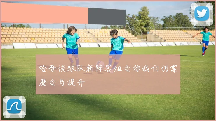哈登谈球队新阵容组合称我们仍需磨合与提升