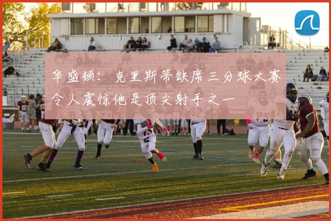 华盛顿：克里斯蒂缺席三分球大赛令人震惊他是顶尖射手之一